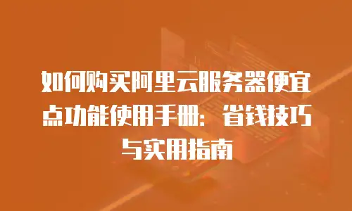 如何购买阿里云服务器便宜点功能使用手册：省钱技巧与实用指南