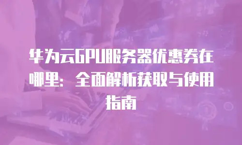 华为云GPU服务器优惠券在哪里：全面解析获取与使用指南