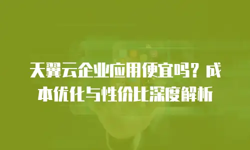 天翼云企业应用便宜吗？成本优化与性价比深度解析