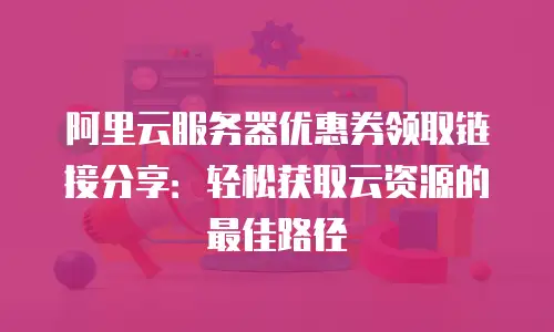 阿里云服务器优惠券领取链接分享：轻松获取云资源的最佳路径
