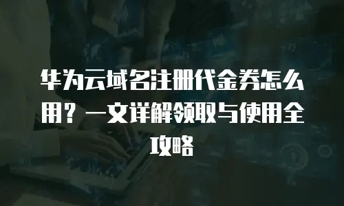 华为云域名注册代金券怎么用？一文详解领取与使用全攻略