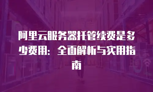 阿里云服务器托管续费是多少费用：全面解析与实用指南