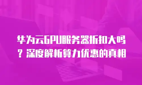 华为云GPU服务器折扣大吗？深度解析算力优惠的真相