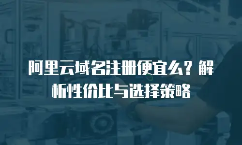 阿里云域名注册便宜么？解析性价比与选择策略