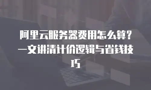 阿里云服务器费用怎么算？一文讲清计价逻辑与省钱技巧