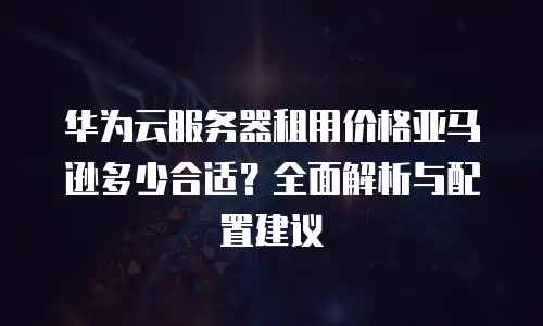 华为云服务器租用价格亚马逊多少合适？全面解析与配置建议