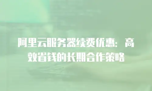 阿里云服务器续费优惠：高效省钱的长期合作策略
