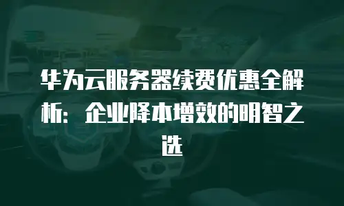 华为云服务器续费优惠全解析：企业降本增效的明智之选