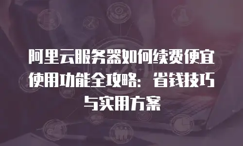 阿里云服务器如何续费便宜使用功能全攻略：省钱技巧与实用方案