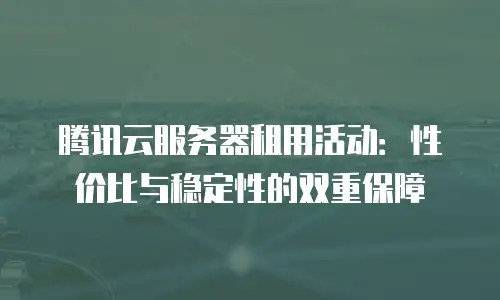 腾讯云服务器租用活动：性价比与稳定性的双重保障