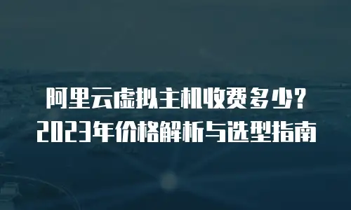 阿里云虚拟主机收费多少？2023年价格解析与选型指南