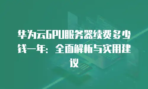 华为云GPU服务器续费多少钱一年：全面解析与实用建议
