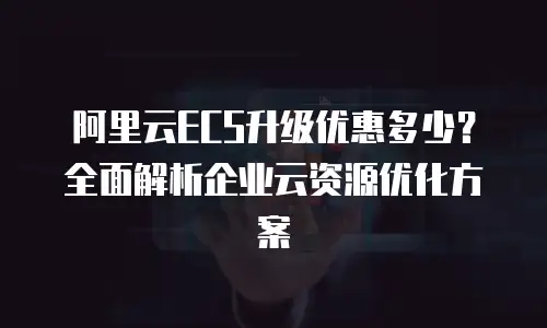 阿里云ECS升级优惠多少？全面解析企业云资源优化方案