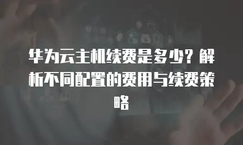华为云主机续费是多少？解析不同配置的费用与续费策略