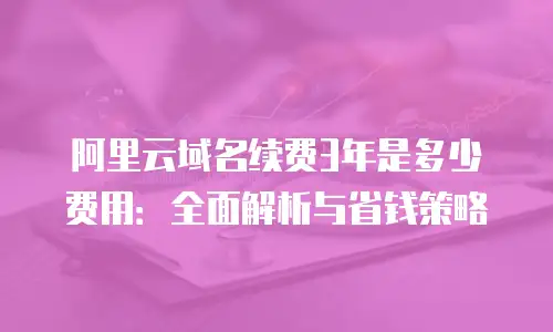 阿里云域名续费3年是多少费用：全面解析与省钱策略