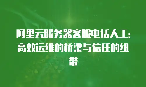 阿里云服务器客服电话人工：高效运维的桥梁与信任的纽带
