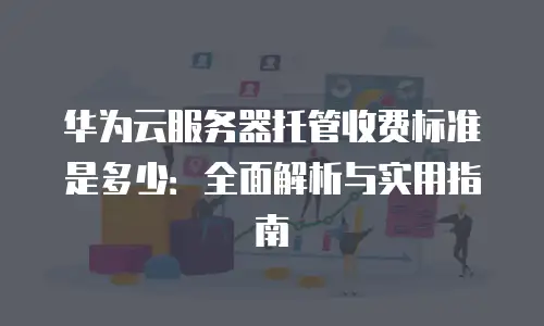 华为云服务器托管收费标准是多少：全面解析与实用指南