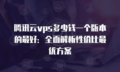 腾讯云vps多少钱一个版本的最好：全面解析性价比最优方案