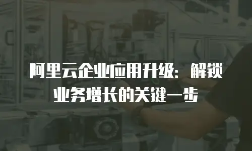 阿里云企业应用升级：解锁业务增长的关键一步