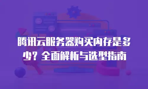 腾讯云服务器购买内存是多少？全面解析与选型指南