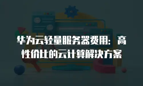 华为云轻量服务器费用：高性价比的云计算解决方案