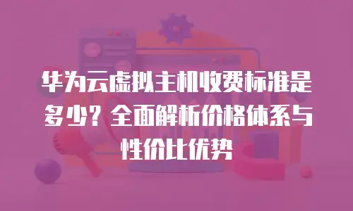 华为云虚拟主机收费标准是多少？全面解析价格体系与性价比优势