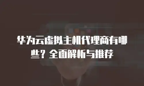 华为云虚拟主机代理商有哪些？全面解析与推荐