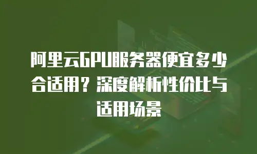 阿里云GPU服务器便宜多少合适用？深度解析性价比与适用场景