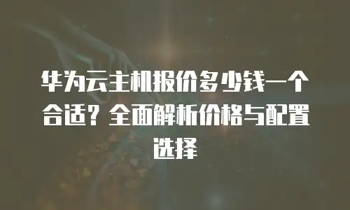 华为云主机报价多少钱一个合适？全面解析价格与配置选择