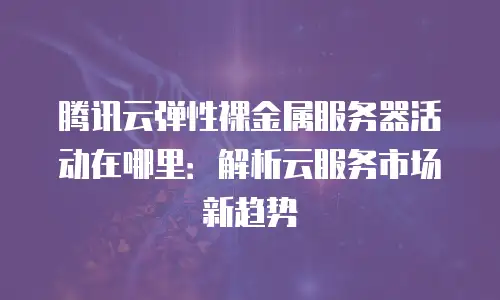 腾讯云弹性裸金属服务器活动在哪里：解析云服务市场新趋势
