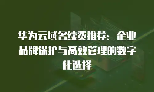 华为云域名续费推荐：企业品牌保护与高效管理的数字化选择