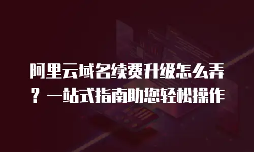 阿里云域名续费升级怎么弄？一站式指南助您轻松操作