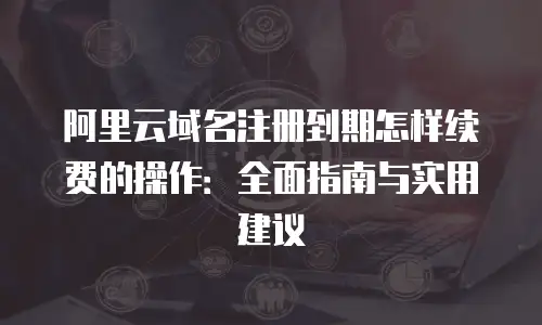 阿里云域名注册到期怎样续费的操作：全面指南与实用建议