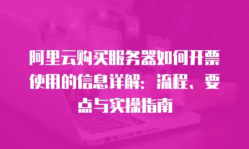 阿里云购买服务器如何开票使用的信息详解：流程、要点与实操指南