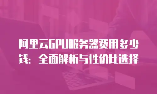 阿里云GPU服务器费用多少钱：全面解析与性价比选择