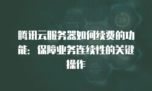 腾讯云服务器如何续费的功能：保障业务连续性的关键操作