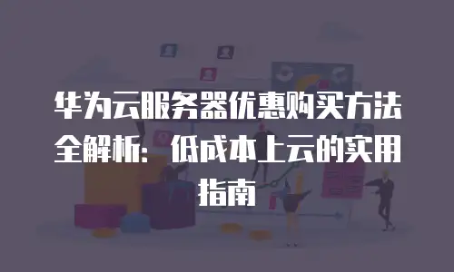 华为云服务器优惠购买方法全解析：低成本上云的实用指南
