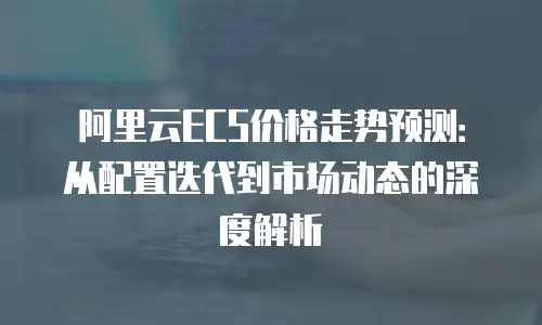 阿里云ECS价格走势预测：从配置迭代到市场动态的深度解析
