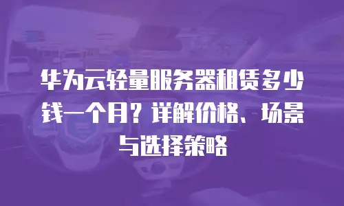 华为云轻量服务器租赁多少钱一个月？详解价格、场景与选择策略