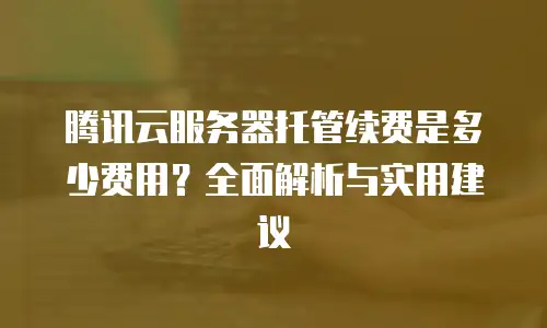 腾讯云服务器托管续费是多少费用？全面解析与实用建议