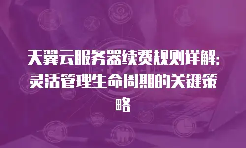 天翼云服务器续费规则详解：灵活管理生命周期的关键策略