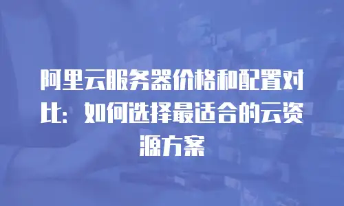 阿里云服务器价格和配置对比：如何选择最适合的云资源方案