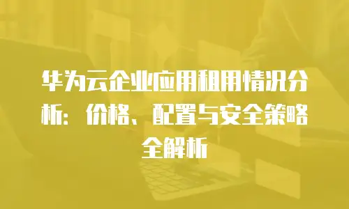 华为云企业应用租用情况分析：价格、配置与安全策略全解析