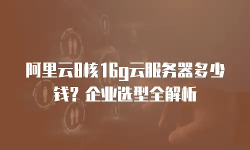 阿里云8核16g云服务器多少钱？企业选型全解析