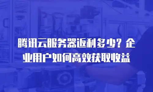 腾讯云服务器返利多少？企业用户如何高效获取收益
