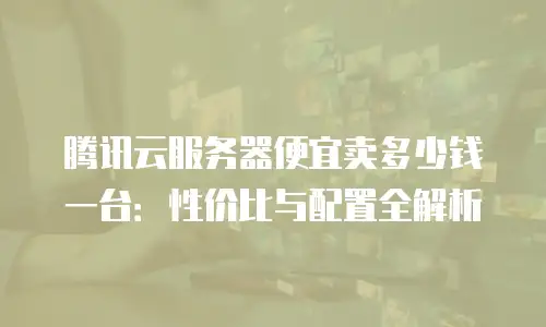 腾讯云服务器便宜卖多少钱一台：性价比与配置全解析