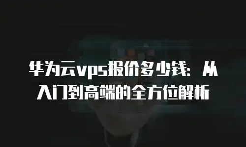 华为云vps报价多少钱：从入门到高端的全方位解析
