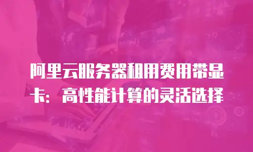 阿里云服务器租用费用带显卡：高性能计算的灵活选择