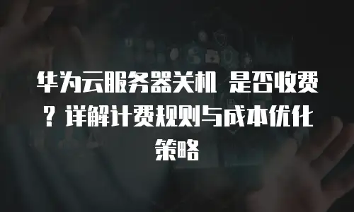 华为云服务器关机 是否收费？详解计费规则与成本优化策略