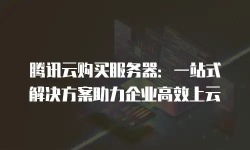 腾讯云购买服务器：一站式解决方案助力企业高效上云